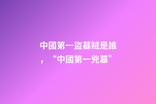 中國第一盜墓賊是誰，“中國第一兇墓”-第1張-觀點-玄機派